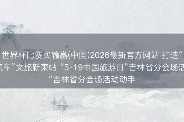 世界杯比赛买输赢(中国)2026最新官方网站 打造“旅游+汽车”文旅新柬帖 “5·19中国旅游日”吉林省分会场活动动手
