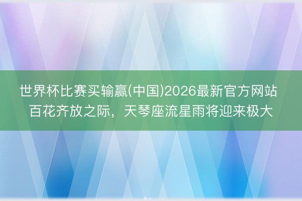 世界杯比赛买输赢(中国)2026最新官方网站 百花齐放之际，天琴座流星雨将迎来极大
