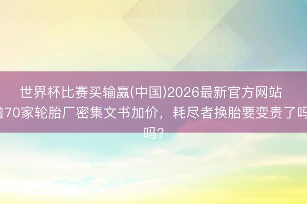 世界杯比赛买输赢(中国)2026最新官方网站 逾70家轮胎厂密集文书加价，耗尽者换胎要变贵了吗？