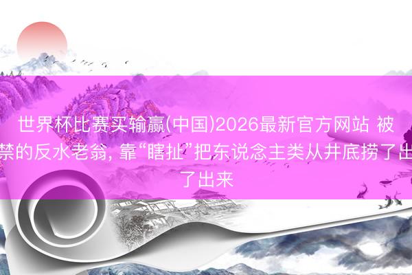世界杯比赛买输赢(中国)2026最新官方网站 被软禁的反水老翁， 靠“瞎扯”把东说念主类从井底捞了出来