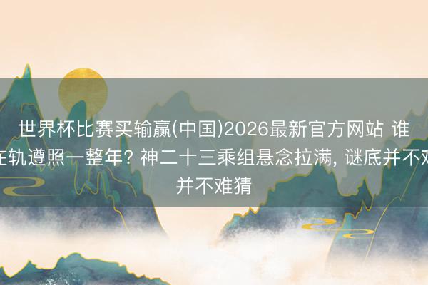 世界杯比赛买输赢(中国)2026最新官方网站 谁将在轨遵照一整年? 神二十三乘组悬念拉满, 谜底并不难猜
