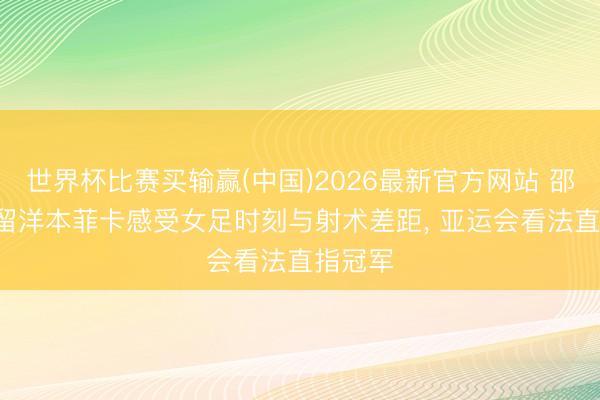 世界杯比赛买输赢(中国)2026最新官方网站 邵子钦: 留洋本菲卡感受女足时刻与射术差距, 亚运会看法直指冠军