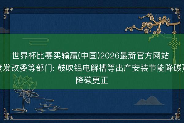 世界杯比赛买输赢(中国)2026最新官方网站 国度发改委等部门: 鼓吹铝电解槽等出产安装节能降碳更正