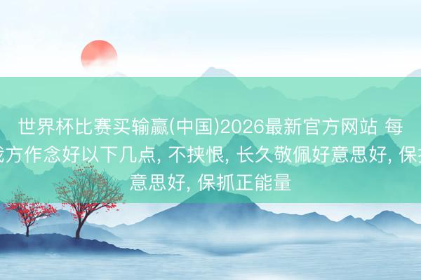 世界杯比赛买输赢(中国)2026最新官方网站 每天提示我方作念好以下几点， 不挟恨， 长久敬佩好意思好， 保抓正能量