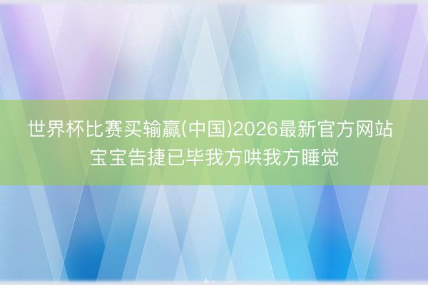 世界杯比赛买输赢(中国)2026最新官方网站 宝宝告捷已毕我方哄我方睡觉