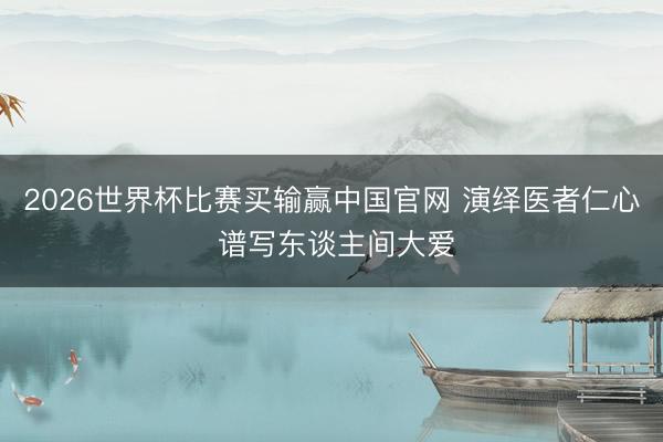 2026世界杯比赛买输赢中国官网 演绎医者仁心 谱写东谈主间大爱