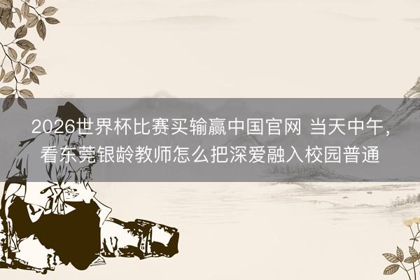 2026世界杯比赛买输赢中国官网 当天中午，看东莞银龄教师怎么把深爱融入校园普通