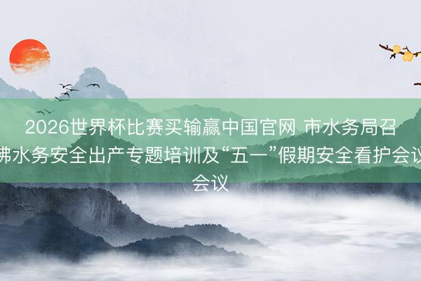 2026世界杯比赛买输赢中国官网 市水务局召沸水务安全出产专题培训及“五一”假期安全看护会议
