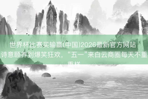 世界杯比赛买输赢(中国)2026最新官方网站 从诗意颐养到爆笑狂欢，“五一”来白云商圈每天不重样