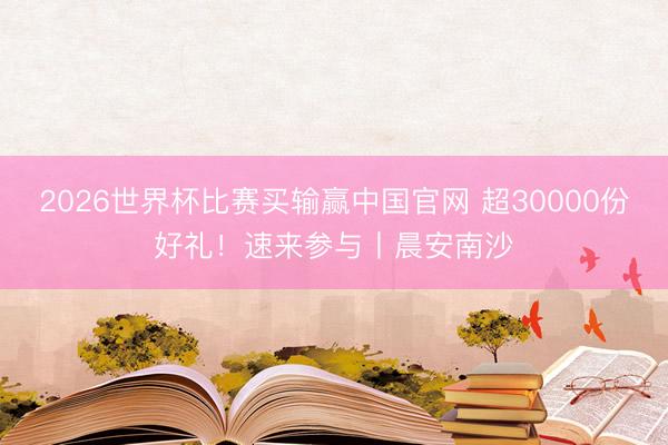 2026世界杯比赛买输赢中国官网 超30000份好礼！速来参与丨晨安南沙