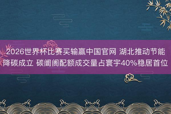 2026世界杯比赛买输赢中国官网 湖北推动节能降碳成立 碳阛阓配额成交量占寰宇40%稳居首位
