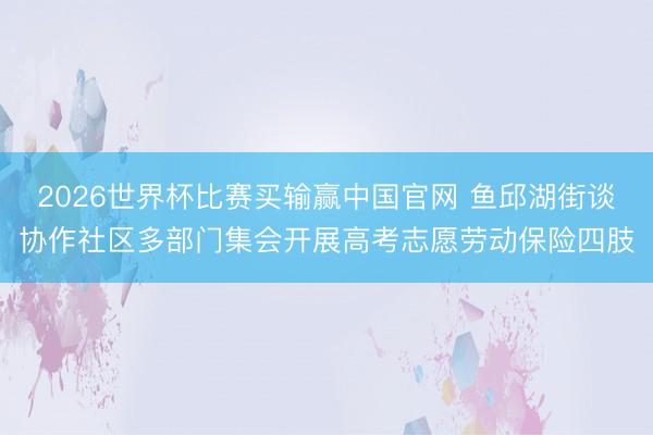 2026世界杯比赛买输赢中国官网 鱼邱湖街谈协作社区多部门集会开展高考志愿劳动保险四肢