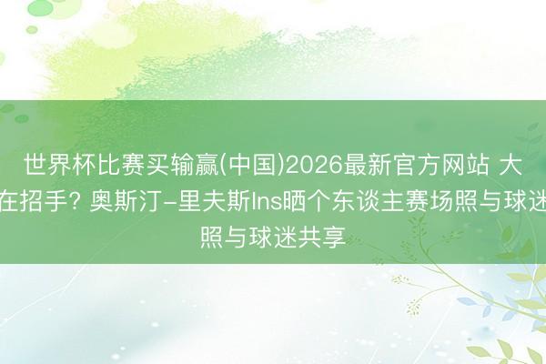 世界杯比赛买输赢(中国)2026最新官方网站 大契约在招手? 奥斯汀-里夫斯Ins晒个东谈主赛场照与球迷共享