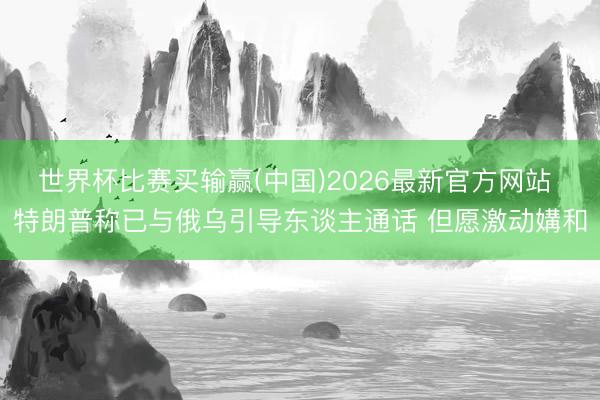 世界杯比赛买输赢(中国)2026最新官方网站 特朗普称已与俄乌引导东谈主通话 但愿激动媾和