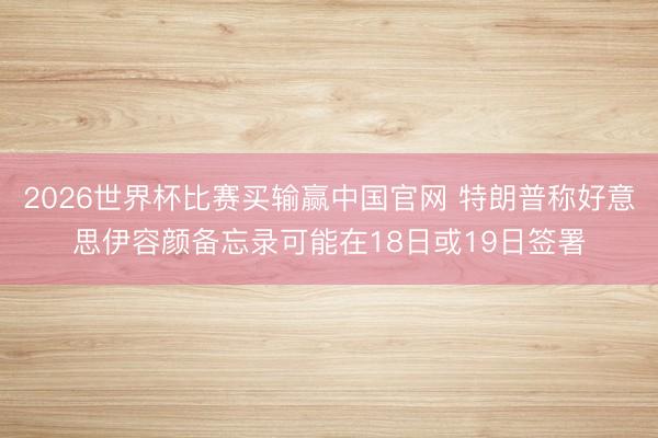 2026世界杯比赛买输赢中国官网 特朗普称好意思伊容颜备忘录可能在18日或19日签署