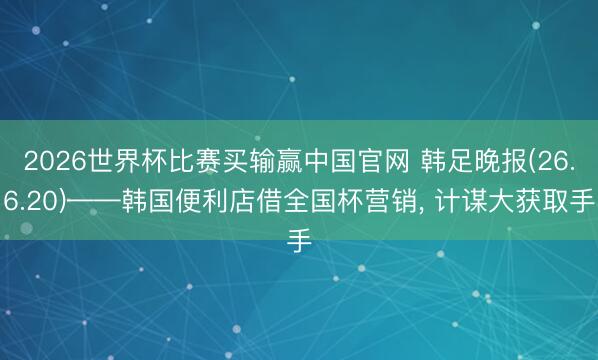 2026世界杯比赛买输赢中国官网 韩足晚报(26.6.20)——韩国便利店借全国杯营销， 计谋大获取手
